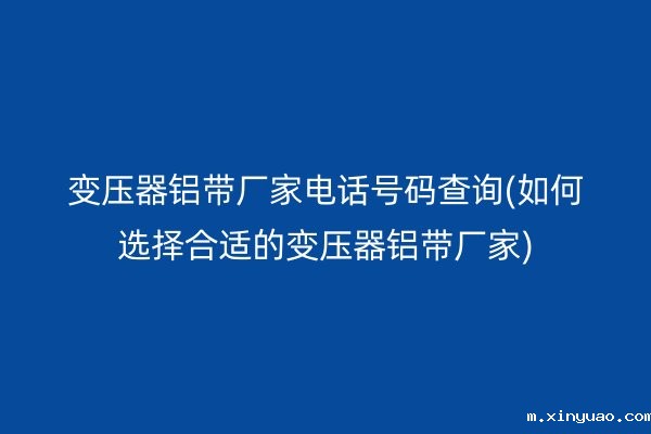 变压器铝带厂家电话号码查询(如何选择合适的变压器铝带厂家)